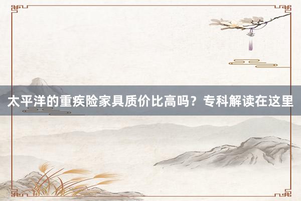 太平洋的重疾险家具质价比高吗？专科解读在这里